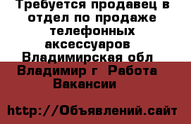 Требуется продавец в отдел по продаже телефонных аксессуаров - Владимирская обл., Владимир г. Работа » Вакансии   